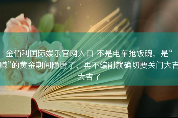 金佰利国际娱乐官网入口 不是电车抢饭碗,是“躺赚”的黄金期间隐匿了,再不编削就确切要关门大吉了
