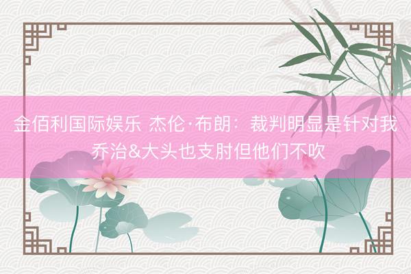 金佰利国际娱乐 杰伦·布朗:裁判明显是针对我 乔治&大头也支肘但他们不吹