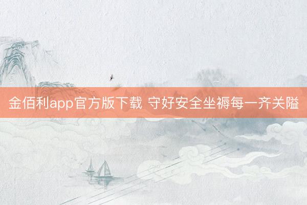 金佰利app官方版下载 守好安全坐褥每一齐关隘