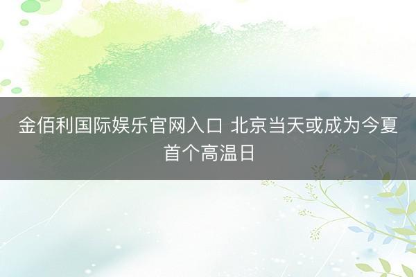 金佰利国际娱乐官网入口 北京当天或成为今夏首个高温日