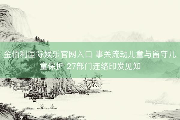 金佰利国际娱乐官网入口 事关流动儿童与留守儿童保护 27部门连络印发见知