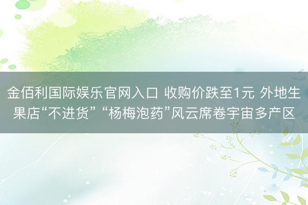 金佰利国际娱乐官网入口 收购价跌至1元 外地生果店“不进货” “杨梅泡药”风云席卷宇宙多产区