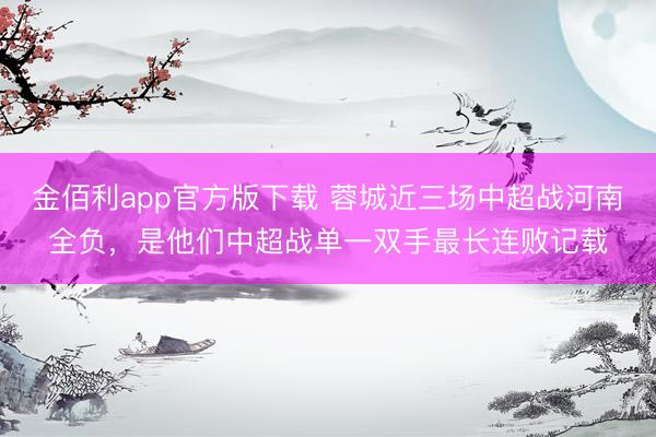 金佰利app官方版下载 蓉城近三场中超战河南全负，是他们中超战单一双手最长连败记载
