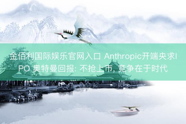 金佰利国际娱乐官网入口 Anthropic开端央求IPO 奥特曼回报: 不抢上市， 竞争在于时代