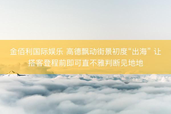 金佰利国际娱乐 高德飘动街景初度“出海” 让搭客登程前即可直不雅判断见地地