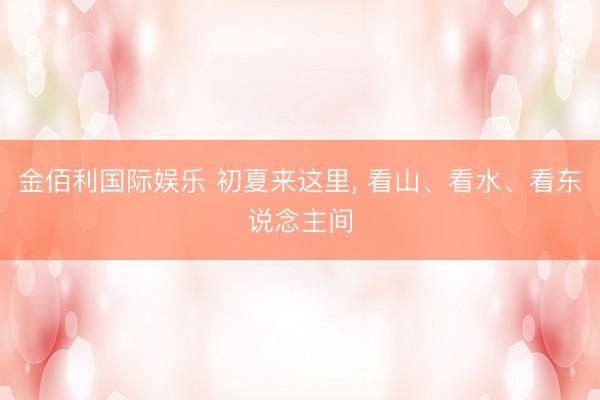 金佰利国际娱乐 初夏来这里, 看山、看水、看东说念主间
