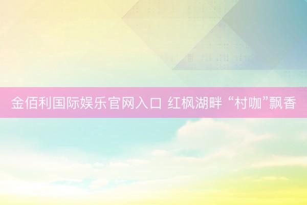 金佰利国际娱乐官网入口 红枫湖畔 “村咖”飘香