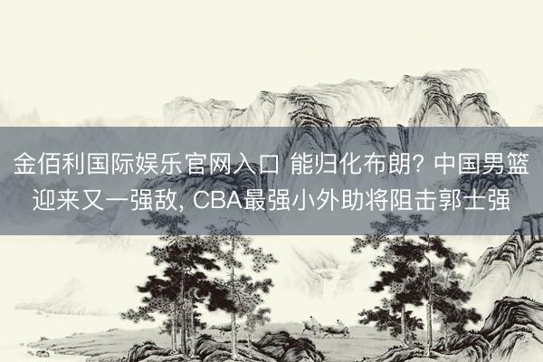 金佰利国际娱乐官网入口 能归化布朗? 中国男篮迎来又一强敌, CBA最强小外助将阻击郭士强
