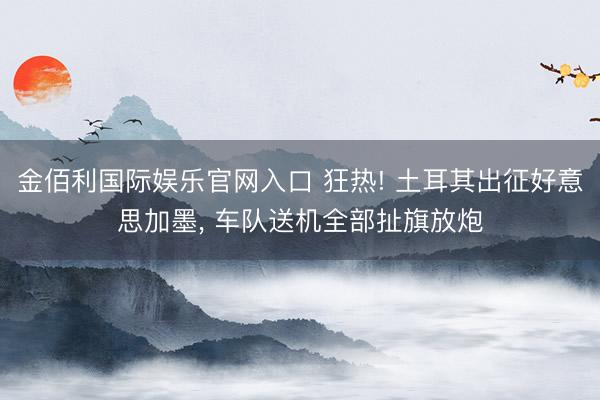 金佰利国际娱乐官网入口 狂热! 土耳其出征好意思加墨， 车队送机全部扯旗放炮