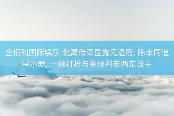 金佰利国际娱乐 仳离传奇显露无遗后， 陈幸同追星示爱， 一稔打扮与赛场判若两东谈主