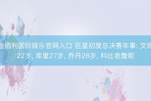 金佰利国际娱乐官网入口 巨星初度总决赛年事: 文班22岁， 库里27岁， 乔丹28岁， 科比老詹呢