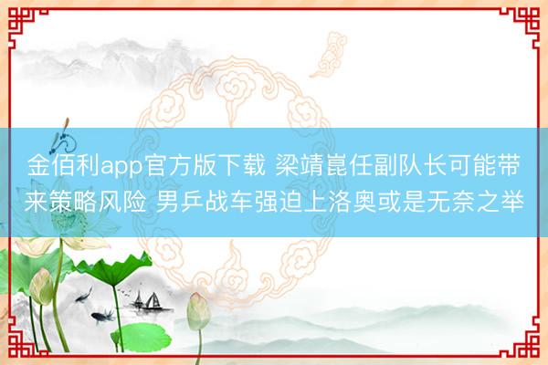 金佰利app官方版下载 梁靖崑任副队长可能带来策略风险 男乒战车强迫上洛奥或是无奈之举