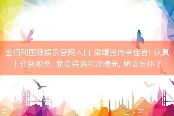 金佰利国际娱乐官网入口 梁靖崑传来佳音! 认真上任新职务, 薪资待遇初次曝光, 娇妻乐坏了