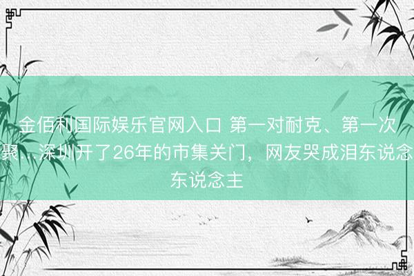 金佰利国际娱乐官网入口 第一对耐克、第一次约聚…深圳开了26年的市集关门，网友哭成泪东说念主