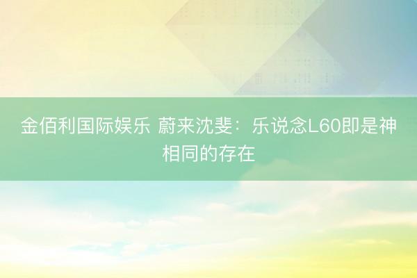 金佰利国际娱乐 蔚来沈斐：乐说念L60即是神相同的存在