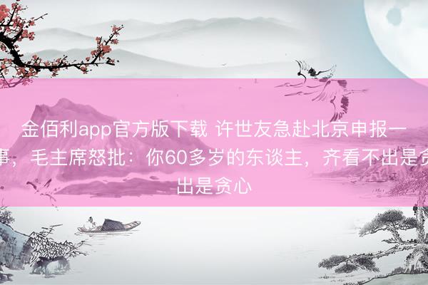 金佰利app官方版下载 许世友急赴北京申报一件事,毛主席怒批:你60多岁的东谈主,齐看不出是贪心