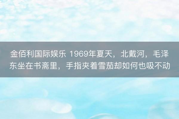 金佰利国际娱乐 1969年夏天，北戴河，毛泽东坐在书斋里，手指夹着雪茄却如何也吸不动