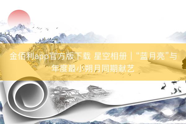 金佰利app官方版下载 星空相册|“蓝月亮”与年度最小朔月同期献艺