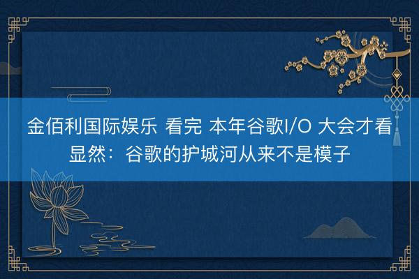 金佰利国际娱乐 看完 本年谷歌I/O 大会才看显然:谷歌的护城河从来不是模子