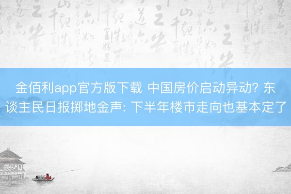 金佰利app官方版下载 中国房价启动异动? 东谈主民日报掷地金声: 下半年楼市走向也基本定了