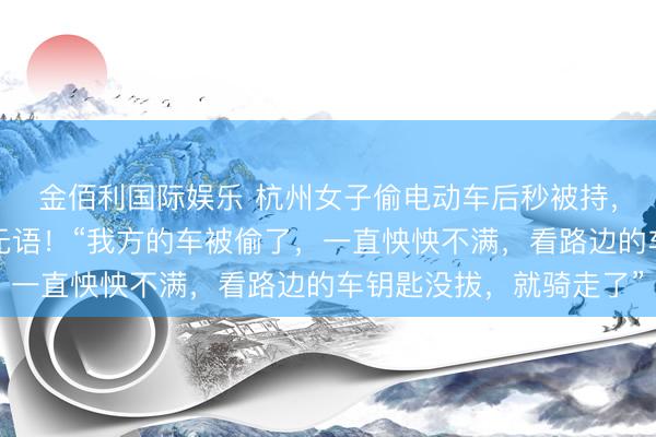 金佰利国际娱乐 杭州女子偷电动车后秒被持,偷车原因让东说念主无语!“我方的车被偷了,一直怏怏不满,看路边的车钥匙没拔,就骑走了”