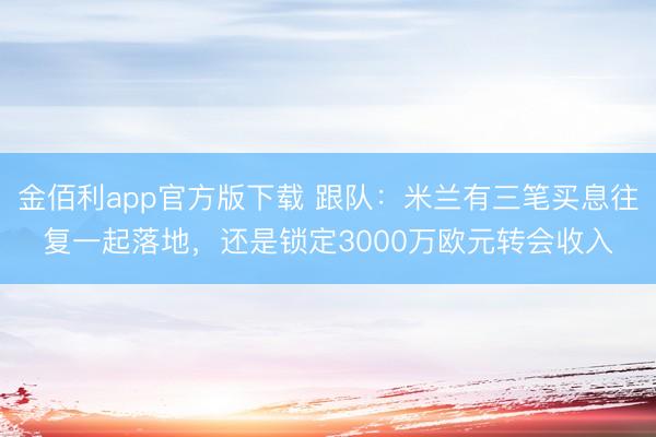 金佰利app官方版下载 跟队:米兰有三笔买息往复一起落地,还是锁定3000万欧元转会收入