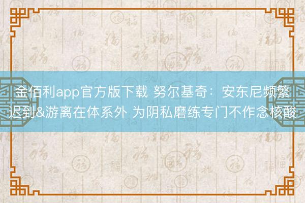 金佰利app官方版下载 努尔基奇：安东尼频繁迟到&游离在体系外 为阴私磨练专门不作念核酸