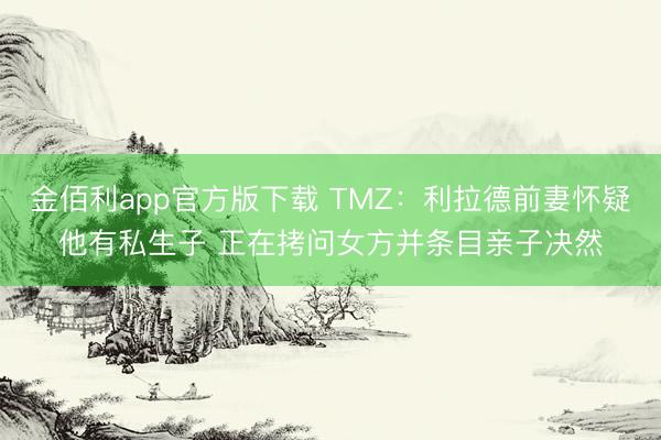 金佰利app官方版下载 TMZ:利拉德前妻怀疑他有私生子 正在拷问女方并条目亲子决然