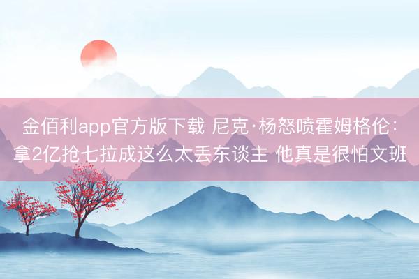 金佰利app官方版下载 尼克·杨怒喷霍姆格伦：拿2亿抢七拉成这么太丢东谈主 他真是很怕文班