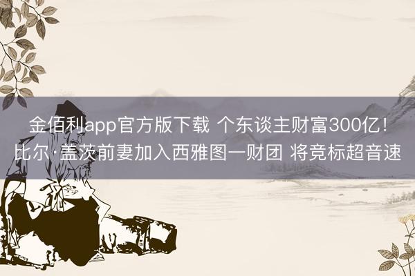 金佰利app官方版下载 个东谈主财富300亿！比尔·盖茨前妻加入西雅图一财团 将竞标超音速