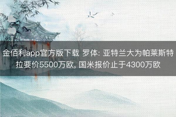 金佰利app官方版下载 罗体: 亚特兰大为帕莱斯特拉要价5500万欧， 国米报价止于4300万欧