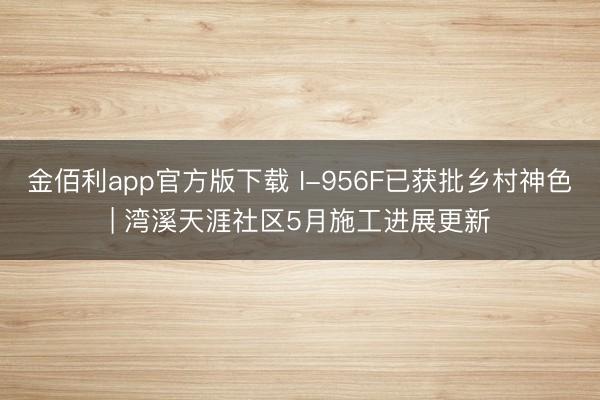 金佰利app官方版下载 I-956F已获批乡村神色| 湾溪天涯社区5月施工进展更新