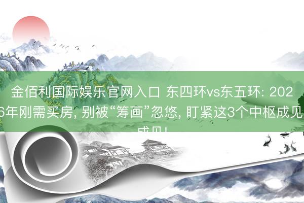 金佰利国际娱乐官网入口 东四环vs东五环: 2026年刚需买房， 别被“筹画”忽悠， 盯紧这3个中枢成见!
