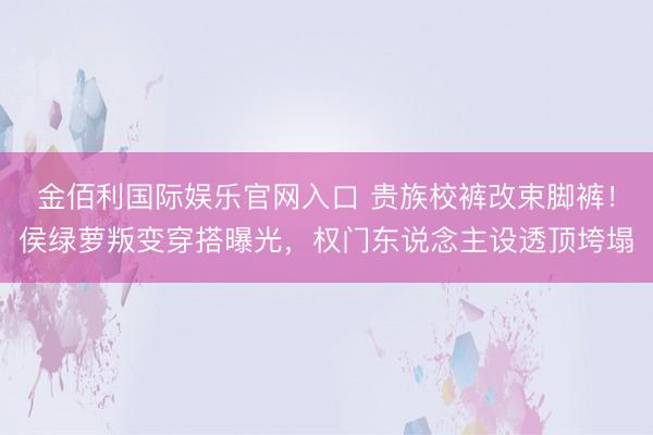 金佰利国际娱乐官网入口 贵族校裤改束脚裤!侯绿萝叛变穿搭曝光,权门东说念主设透顶垮塌