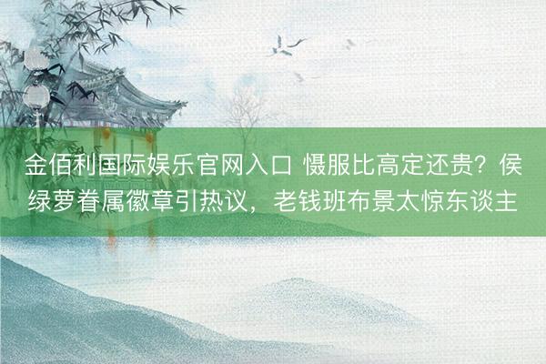 金佰利国际娱乐官网入口 慑服比高定还贵？侯绿萝眷属徽章引热议，老钱班布景太惊东谈主