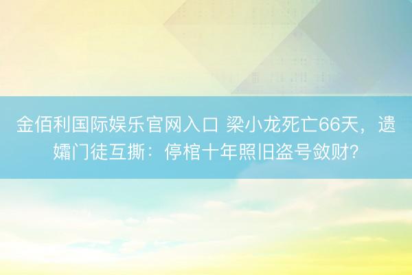 金佰利国际娱乐官网入口 梁小龙死亡66天，遗孀门徒互撕：停棺十年照旧盗号敛财？