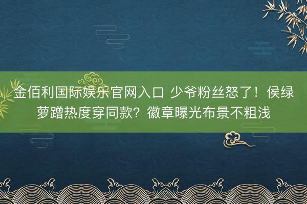 金佰利国际娱乐官网入口 少爷粉丝怒了!侯绿萝蹭热度穿同款?徽章曝光布景不粗浅