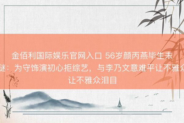 金佰利国际娱乐官网入口 56岁颜丙燕毕生未嫁之谜：为守饰演初心拒综艺，与李乃文意难平让不雅众泪目