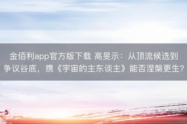 金佰利app官方版下载 高旻示：从顶流候选到争议谷底，携《宇宙的主东谈主》能否涅槃更生？