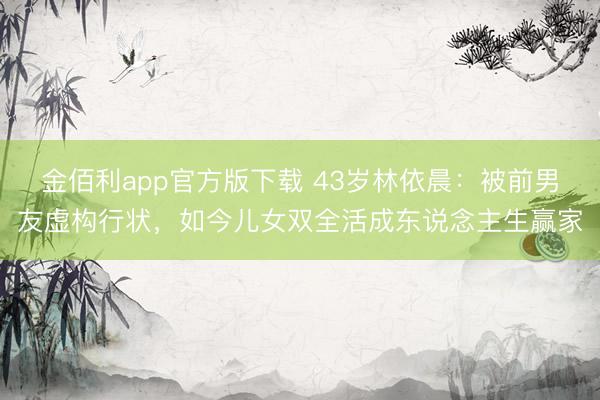 金佰利app官方版下载 43岁林依晨：被前男友虚构行状，如今儿女双全活成东说念主生赢家