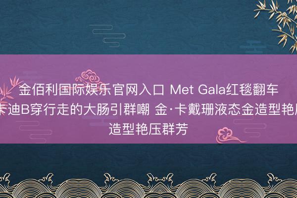 金佰利国际娱乐官网入口 Met Gala红毯翻车现场 卡迪B穿行走的大肠引群嘲 金·卡戴珊液态金造型艳压群芳
