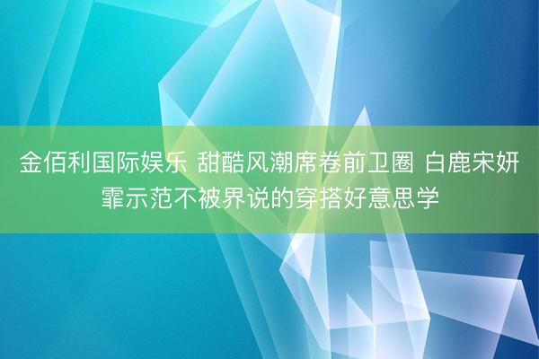 金佰利国际娱乐 甜酷风潮席卷前卫圈 白鹿宋妍霏示范不被界说的穿搭好意思学