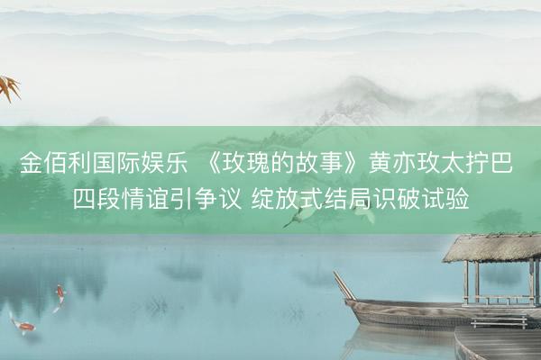 金佰利国际娱乐 《玫瑰的故事》黄亦玫太拧巴 四段情谊引争议 绽放式结局识破试验