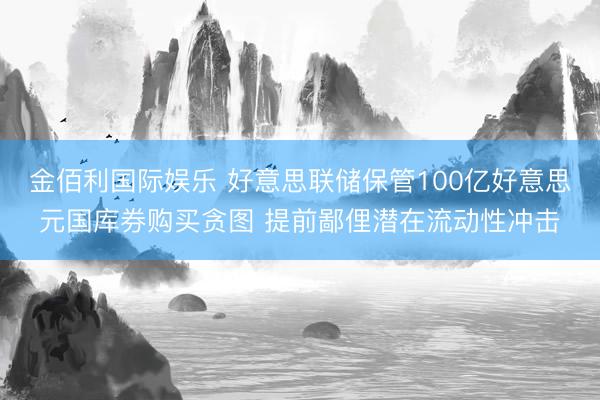 金佰利国际娱乐 好意思联储保管100亿好意思元国库券购买贪图 提前鄙俚潜在流动性冲击