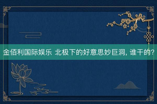 金佰利国际娱乐 北极下的好意思妙巨洞, 谁干的?