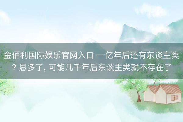 金佰利国际娱乐官网入口 一亿年后还有东谈主类? 思多了， 可能几千年后东谈主类就不存在了
