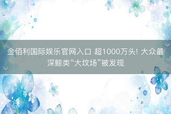 金佰利国际娱乐官网入口 超1000万头! 大众最深鲸类“大坟场”被发现