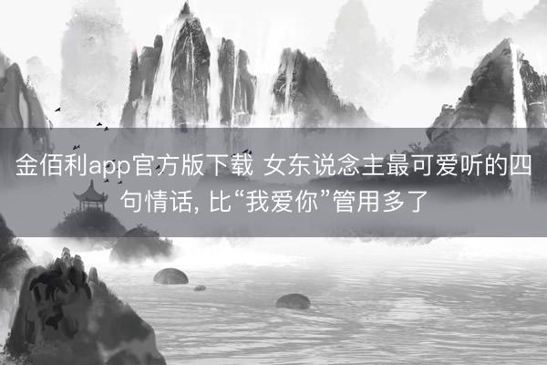 金佰利app官方版下载 女东说念主最可爱听的四句情话， 比“我爱你”管用多了