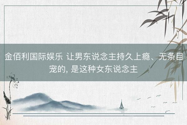 金佰利国际娱乐 让男东说念主持久上瘾、无条目宠的， 是这种女东说念主