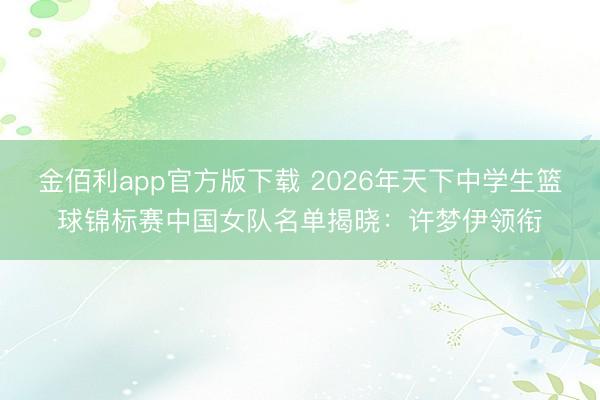 金佰利app官方版下载 2026年天下中学生篮球锦标赛中国女队名单揭晓：许梦伊领衔